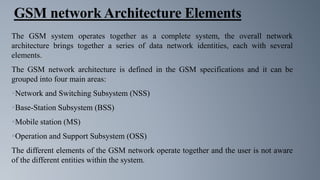 GSM network Architecture Elements
The GSM system operates together as a complete system, the overall network
architecture brings together a series of data network identities, each with several
elements.
The GSM network architecture is defined in the GSM specifications and it can be
grouped into four main areas:
Network and Switching Subsystem (NSS)
Base-Station Subsystem (BSS)
Mobile station (MS)
Operation and Support Subsystem (OSS)
The different elements of the GSM network operate together and the user is not aware
of the different entities within the system.
 