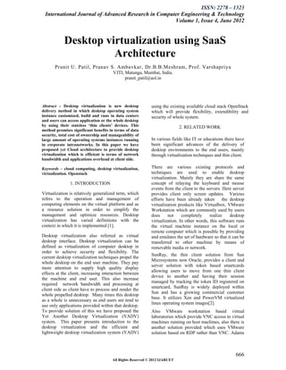 ISSN: 2278 – 1323
 International Journal of Advanced Research in Computer Engineering & Technology
                                                     Volume 1, Issue 4, June 2012


            Desktop virtualization using SaaS
                      Architecture
       Pranit U. Patil, Pranav S. Ambavkar, Dr.B.B.Meshram, Prof. Varshapriya
                                       VJTI, Matunga, Mumbai, India.
                                             pranit_patil@aol.in




Abstract - Desktop virtualization is new desktop            using the existing available cloud stack OpenStack
delivery method in which desktop operating system           which will provide flexibility, extendibility and
instance customized, build and runs in data centers         security of whole system.
and users can access application or the whole desktop
by using their stateless ‘thin clients’ devices. This                       2. RELATED WORK
method promises significant benefits in terms of data
security, total cost of ownership and manageability of
large amount of operating systems instances running         In various fields like IT or educations there have
in corporate intranetworks. In this paper we have           been significant advances of the delivery of
proposed yet Cloud architecture to provide desktop          desktop environments to the end users, mainly
virtualization which is efficient is terms of network       through virtualization techniques and thin client.
bandwidth and applications overhead at client side.

Keywords – cloud computing, desktop virtualization,         There are various existing protocols and
virtualization. Openstack                                   techniques are used to enable desktop
                                                            virtualization. Mainly they are share the same
               1. INTRODUCTION                              concept of relaying the keyboard and mouse
                                                            events from the client to the servers. Here server
Virtualization is relatively generalized term, which        provides client only screen updates. Various
refers to the operation and management of                   efforts have been already taken        the desktop
computing elements on the virtual platform and as           virtualization products like Virtualbox, VMware
a resource solution in order to simplify the                Workstation which are commonly used by users
management and optimize resources. Desktop                  does     not     completely     realize    desktop
virtualization has varied definitions with the              virtualization. In other words, this software runs
context in which it is implemented [1].                     the virtual machine instance on the local or
                                                            remote computer which is possible by providing
Desktop virtualization also referred as virtual             and emulates the set of hardware so that it can be
desktop interface. Desktop virtualization can be            transferred to other machine by means of
defined as virtualization of computer desktop in            removable media or network.
order to achieve security and flexibility. The
                                                            SunRay, the thin client solution from Sun
current desktop virtualization techniques propel the
                                                            Microsystems now Oracle, provides a client and
whole desktop on the end user machine. They pay
                                                            server solution with token based smartcards
more attention to supply high quality display
                                                            allowing users to move from one thin client
effects at the client, increasing interaction between
                                                            device to another and having their session
the machine and end user. This also increase
                                                            managed by tracking the token ID registered on
required network bandwidth and processing at
                                                            smartcard, SunRay is widely deployed within
client side as client have to process and render the
                                                            Sun and has a growing commercial customer
whole propelled desktop. Many times this desktop
                                                            base. It utilizes Xen and PowerVM virtualized
as a whole is unnecessary as end users are tend to
                                                            linux operating system images[2].
use only applications provided within that desktop.
To provide solution of this we have proposed the            Also VMware workstation based virtual
Yet Another Desktop Virtualization (YADV)                   laboratories which provide VNC access to virtual
system. This paper presents introduction to the             machines running on host machines, also there is
desktop virtualization and the efficient and                another solution provided which uses VMware
lightweight desktop virtualization system (YADV)            solution based on RDP rather than VNC. Adams



                                                                                                         666
                                       All Rights Reserved © 2012 IJARCET
 