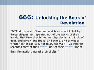 666:  Unlocking the Book   of Revelation . 20 “And the rest of the men which were not killed by these plagues yet repented not of the works of their hands, that they should not worship devils, and idols of gold, and silver, and brass, and stone, and of wood: which neither can see, nor hear, nor walk:   21 Neither repented they of their  a murders , nor of their  b sorceries , nor of their fornication, nor of their thefts.”   