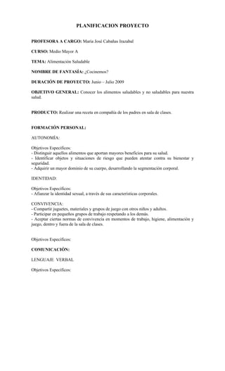 PLANIFICACION PROYECTO
PROFESORA A CARGO: María José Cabañas Irazabal
CURSO: Medio Mayor A
TEMA: Alimentación Saludable
NOMBRE DE FANTASÍA: ¿Cocinemos?
DURACIÓN DE PROYECTO: Junio – Julio 2009
OBJETIVO GENERAL: Conocer los alimentos saludables y no saludables para nuestra
salud.
PRODUCTO: Realizar una receta en compañía de los padres en sala de clases.
FORMACIÓN PERSONAL:
AUTONOMÍA:
Objetivos Específicos:
- Distinguir aquellos alimentos que aportan mayores beneficios para su salud.
- Identificar objetos y situaciones de riesgo que pueden atentar contra su bienestar y
seguridad.
- Adquirir un mayor dominio de su cuerpo, desarrollando la segmentación corporal.
IDENTIDAD:
Objetivos Específicos:
- Afianzar la identidad sexual, a través de sus características corporales.
CONVIVENCIA:
- Compartir juguetes, materiales y grupos de juego con otros niños y adultos.
- Participar en pequeños grupos de trabajo respetando a los demás.
- Aceptar ciertas normas de convivencia en momentos de trabajo, higiene, alimentación y
juego, dentro y fuera de la sala de clases.
Objetivos Específicos:
COMUNICACIÓN:
LENGUAJE VERBAL
Objetivos Específicos:
 