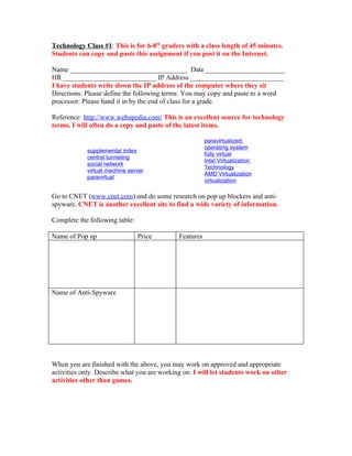 Technology Class #1: This is for 6-8th graders with a class length of 45 minutes.
Students can copy and paste this assignment if you post it on the Internet.

Name __________________________________ Date _______________________
HR ___________________________ IP Address ___________________________
I have students write down the IP address of the computer where they sit
Directions: Please define the following terms: You may copy and paste to a word
processor. Please hand it in by the end of class for a grade.

Reference: http://www.webopedia.com/ This is an excellent source for technology
terms. I will often do a copy and paste of the latest items.

                                                        paravirtualized
                                                        operating system
            supplemental index
                                                        fully virtual
            central tunneling
                                                        Intel Virtualization
            social network
                                                        Technology
            virtual machine server
                                                        AMD Virtualization
            paravirtual
                                                        virtualization

Go to CNET (www.cnet.com) and do some research on pop up blockers and anti-
spyware. CNET is another excellent site to find a wide variety of information.

Complete the following table:

Name of Pop up                  Price        Features




Name of Anti-Spyware




When you are finished with the above, you may work on approved and appropriate
activities only. Describe what you are working on: I will let students work on other
activities other than games.
 