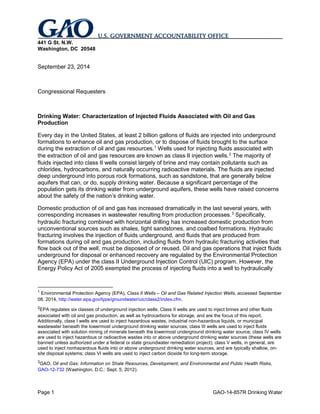 Page 1 GAO-14-857R Drinking Water 
441 G St. N.W. 
Washington, DC 20548 
September 23, 2014 
Congressional Requesters 
Drinking Water: Characterization of Injected Fluids Associated with Oil and Gas Production 
Every day in the United States, at least 2 billion gallons of fluids are injected into underground formations to enhance oil and gas production, or to dispose of fluids brought to the surface during the extraction of oil and gas resources.1 Wells used for injecting fluids associated with the extraction of oil and gas resources are known as class II injection wells.2 
Domestic production of oil and gas has increased dramatically in the last several years, with corresponding increases in wastewater resulting from production processes. The majority of fluids injected into class II wells consist largely of brine and may contain pollutants such as chlorides, hydrocarbons, and naturally occurring radioactive materials. The fluids are injected deep underground into porous rock formations, such as sandstone, that are generally below aquifers that can, or do, supply drinking water. Because a significant percentage of the population gets its drinking water from underground aquifers, these wells have raised concerns about the safety of the nation’s drinking water. 
3 
1 Environmental Protection Agency (EPA), Class II Wells – Oil and Gas Related Injection Wells, accessed September 08, 2014, Specifically, hydraulic fracturing combined with horizontal drilling has increased domestic production from unconventional sources such as shales, tight sandstones, and coalbed formations. Hydraulic fracturing involves the injection of fluids underground, and fluids that are produced from formations during oil and gas production, including fluids from hydraulic fracturing activities that flow back out of the well, must be disposed of or reused. Oil and gas operations that inject fluids underground for disposal or enhanced recovery are regulated by the Environmental Protection Agency (EPA) under the class II Underground Injection Control (UIC) program. However, the Energy Policy Act of 2005 exempted the process of injecting fluids into a well to hydraulically 
http://water.epa.gov/type/groundwater/uic/class2/index.cfm. 
2EPA regulates six classes of underground injection wells. Class II wells are used to inject brines and other fluids associated with oil and gas production, as well as hydrocarbons for storage, and are the focus of this report. Additionally, class I wells are used to inject hazardous wastes, industrial non-hazardous liquids, or municipal wastewater beneath the lowermost underground drinking water sources; class III wells are used to inject fluids associated with solution mining of minerals beneath the lowermost underground drinking water source; class IV wells are used to inject hazardous or radioactive wastes into or above underground drinking water sources (these wells are banned unless authorized under a federal or state groundwater remediation project); class V wells, in general, are used to inject nonhazardous fluids into or above underground drinking water sources, and are typically shallow, on- site disposal systems; class VI wells are used to inject carbon dioxide for long-term storage. 
3GAO, Oil and Gas: Information on Shale Resources, Development, and Environmental and Public Health Risks, GAO-12-732 (Washington, D.C.: Sept. 5, 2012).  