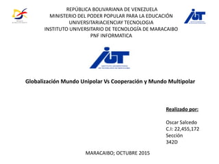REPÚBLICA BOLIVARIANA DE VENEZUELA
MINISTERIO DEL PODER POPULAR PARA LA EDUCACIÓN
UNIVERSITARIACIENCIAY TECNOLOGIA
INSTITUTO UNIVERSITARIO DE TECNOLOGÍA DE MARACAIBO
PNF INFORMATICA
Realizado por:
Oscar Salcedo
C.I: 22,455,172
Sección
342D
MARACAIBO; OCTUBRE 2015
Globalización Mundo Unipolar Vs Cooperación y Mundo Multipolar
 