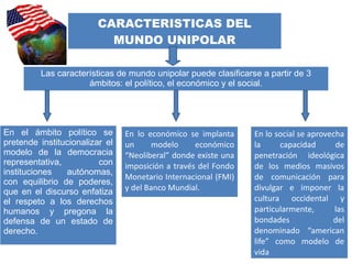 CARACTERISTICAS DEL
MUNDO UNIPOLAR
Las características de mundo unipolar puede clasificarse a partir de 3
ámbitos: el político, el económico y el social.
En el ámbito político se
pretende institucionalizar el
modelo de la democracia
representativa, con
instituciones autónomas,
con equilibrio de poderes,
que en el discurso enfatiza
el respeto a los derechos
humanos y pregona la
defensa de un estado de
derecho.
En lo económico se implanta
un modelo económico
“Neoliberal” donde existe una
imposición a través del Fondo
Monetario Internacional (FMI)
y del Banco Mundial.
En lo social se aprovecha
la capacidad de
penetración ideológica
de los medios masivos
de comunicación para
divulgar e imponer la
cultura occidental y
particularmente, las
bondades del
denominado “american
life” como modelo de
vida
 