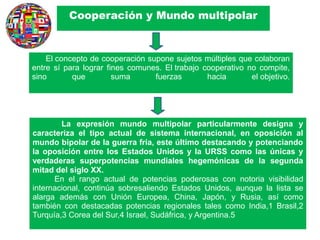 Cooperación y Mundo multipolar
La expresión mundo multipolar particularmente designa y
caracteriza el tipo actual de sistema internacional, en oposición al
mundo bipolar de la guerra fría, este último destacando y potenciando
la oposición entre los Estados Unidos y la URSS como las únicas y
verdaderas superpotencias mundiales hegemónicas de la segunda
mitad del siglo XX.
En el rango actual de potencias poderosas con notoria visibilidad
internacional, continúa sobresaliendo Estados Unidos, aunque la lista se
alarga además con Unión Europea, China, Japón, y Rusia, así como
también con destacadas potencias regionales tales como India,1 Brasil,2
Turquía,3 Corea del Sur,4 Israel, Sudáfrica, y Argentina.5
El concepto de cooperación supone sujetos múltiples que colaboran
entre sí para lograr fines comunes. El trabajo cooperativo no compite,
sino que suma fuerzas hacia el objetivo.
 
