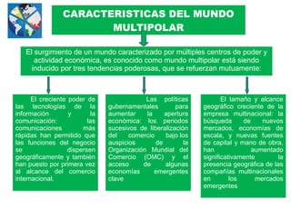 CARACTERISTICAS DEL MUNDO
MULTIPOLAR
El surgimiento de un mundo caracterizado por múltiples centros de poder y
actividad económica, es conocido como mundo multipolar está siendo
inducido por tres tendencias poderosas, que se refuerzan mutuamente:
El creciente poder de
las tecnologías de la
información y la
comunicación: las
comunicaciones más
rápidas han permitido que
las funciones del negocio
se dispersen
geográficamente y también
han puesto por primera vez
al alcance del comercio
internacional.
Las políticas
gubernamentales para
aumentar la apertura
económica: los periodos
sucesivos de liberalización
del comercio bajo los
auspicios de la
Organización Mundial del
Comercio (OMC) y el
acceso de algunas
economías emergentes
clave
El tamaño y alcance
geográfico creciente de la
empresa multinacional: la
búsqueda de nuevos
mercados, economías de
escala, y nuevas fuentes
de capital y mano de obra,
han aumentado
significativamente la
presencia geográfica de las
compañías multinacionales
en los mercados
emergentes
 