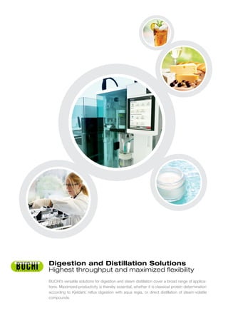 BUCHI’s versatile solutions for digestion and steam distillation cover a broad range of applica-
tions. Maximized productivity is thereby essential, whether it is classical protein determination
according to Kjeldahl, reflux digestion with aqua regia, or direct distillation of steam-volatile
compounds.
Digestion and Distillation Solutions
Highest throughput and maximized flexibility
 