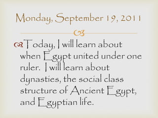Monday, September 19, 2011 
 
Today, I will learn about 
when Egypt united under one 
ruler. I will learn about 
dynasties, the social class 
structure of Ancient Egypt, 
and Egyptian life. 
 