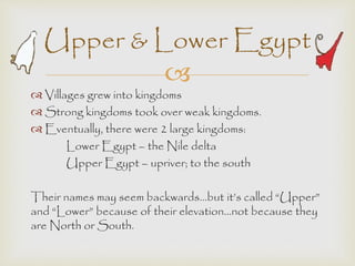 Upper & Lower Egypt 
 
 Villages grew into kingdoms 
 Strong kingdoms took over weak kingdoms. 
 Eventually, there were 2 large kingdoms: 
Lower Egypt – the Nile delta 
Upper Egypt – upriver; to the south 
Their names may seem backwards…but it’s called “Upper” 
and “Lower” because of their elevation…not because they 
are North or South. 
 