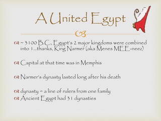 A United Egypt 
 
 ~ 3100 B.C., Egypt’s 2 major kingdoms were combined 
into 1…thanks, King Narmer (aka Menes MEE-neez) 
 Capital at that time was in Memphis 
 Narmer’s dynasty lasted long after his death 
 dynasty = a line of rulers from one family 
 Ancient Egypt had 31 dynasties 
 