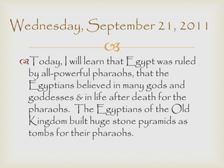 Wednesday, September 21, 2011 
 
Today, I will learn that Egypt was ruled 
by all-powerful pharaohs, that the 
Egyptians believed in many gods and 
goddesses & in life after death for the 
pharaohs. The Egyptians of the Old 
Kingdom built huge stone pyramids as 
tombs for their pharaohs. 
 