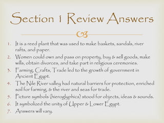 Section 1 Review Answers 
 
1. It is a reed plant that was used to make baskets, sandals, river 
rafts, and paper. 
2. Women could own and pass on property, buy & sell goods, make 
wills, obtain divorces, and take part in religious ceremonies. 
3. Farming, Crafts, Trade led to the growth of government in 
Ancient Egypt. 
4. The Nile River valley had natural barriers for protection, enriched 
soil for farming, & the river and seas for trade. 
5. Picture symbols (hieroglyphics) stood for objects, ideas & sounds. 
6. It symbolized the unity of Upper & Lower Egypt. 
7. Answers will vary. 
 