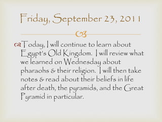 Friday, September 23, 2011 
 
Today, I will continue to learn about 
Egypt’s Old Kingdom. I will review what 
we learned on Wednesday about 
pharaohs & their religion. I will then take 
notes & read about their beliefs in life 
after death, the pyramids, and the Great 
Pyramid in particular. 
 