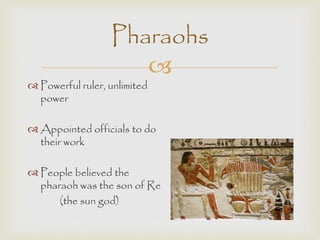 Pharaohs 
 
 Powerful ruler, unlimited 
power 
 Appointed officials to do 
their work 
 People believed the 
pharaoh was the son of Re 
(the sun god) 
 