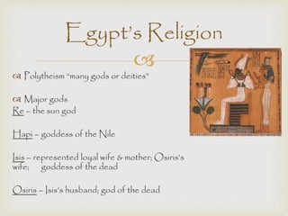 Egypt’s Religion 
 
 Polytheism “many gods or deities” 
 Major gods 
Re – the sun god 
Hapi – goddess of the Nile 
Isis – represented loyal wife & mother; Osiris’s 
wife; goddess of the dead 
Osiris – Isis’s husband; god of the dead 
 