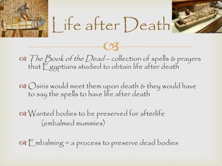 Life after Death 
 
The Book of the Dead – collection of spells & prayers 
that Egyptians studied to obtain life after death 
 Osiris would meet them upon death & they would have 
to say the spells to have life after death 
 Wanted bodies to be preserved for afterlife 
(embalmed mummies) 
 Embalming = a process to preserve dead bodies 
 