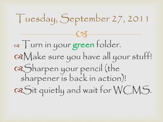 Tuesday, September 27, 2011 
 
 Turn in your green folder. 
Make sure you have all your stuff! 
Sharpen your pencil (the 
sharpener is back in action)! 
Sit quietly and wait for WCMS. 
 