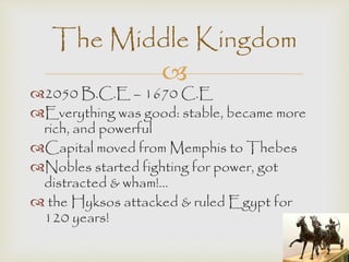 The Middle Kingdom 
 
2050 B.C.E – 1670 C.E 
Everything was good: stable, became more 
rich, and powerful 
Capital moved from Memphis to Thebes 
Nobles started fighting for power, got 
distracted & wham!... 
 the Hyksos attacked & ruled Egypt for 
120 years! 
 