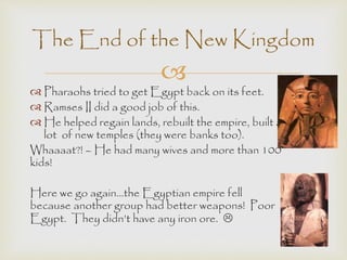 The End of the New Kingdom 
 
 Pharaohs tried to get Egypt back on its feet. 
 Ramses II did a good job of this. 
 He helped regain lands, rebuilt the empire, built a 
lot of new temples (they were banks too). 
Whaaaat?! – He had many wives and more than 100 
kids! 
Here we go again…the Egyptian empire fell 
because another group had better weapons! Poor 
Egypt. They didn’t have any iron ore.  
 
