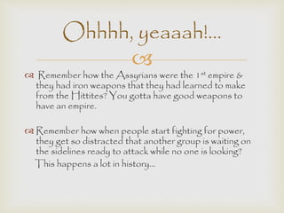 Ohhhh, yeaaah!... 
 
 Remember how the Assyrians were the 1st empire & 
they had iron weapons that they had learned to make 
from the Hittites? You gotta have good weapons to 
have an empire. 
 Remember how when people start fighting for power, 
they get so distracted that another group is waiting on 
the sidelines ready to attack while no one is looking? 
This happens a lot in history… 

