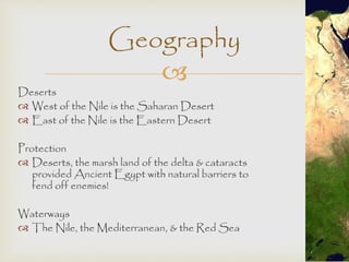 Geography 
 
Deserts 
 West of the Nile is the Saharan Desert 
 East of the Nile is the Eastern Desert 
Protection 
 Deserts, the marsh land of the delta & cataracts 
provided Ancient Egypt with natural barriers to 
fend off enemies! 
Waterways 
 The Nile, the Mediterranean, & the Red Sea 
 
