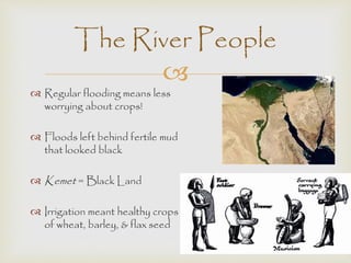 The River People 
 
 Regular flooding means less 
worrying about crops! 
 Floods left behind fertile mud 
that looked black 
 Kemet = Black Land 
 Irrigation meant healthy crops 
of wheat, barley, & flax seed 
 