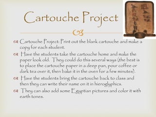 Cartouche Project 
 
 Cartouche Project: Print out the blank cartouche and make a 
copy for each student. 
 Have the students take the cartouche home and make the 
paper look old. They could do this several ways (the best is 
to place the cartouche paper in a deep pan, pour coffee or 
dark tea over it, then bake it in the oven for a few minutes). 
 Have the students bring the cartouche back to class and 
then they can write their name on it in hieroglyphics. 
 They can also add some Egyptian pictures and color it with 
earth tones. 
 
