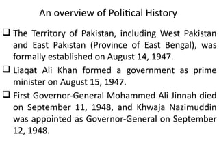 An overview of Political History
 The Territory of Pakistan, including West Pakistan
and East Pakistan (Province of East Bengal), was
formally established on August 14, 1947.
 Liaqat Ali Khan formed a government as prime
minister on August 15, 1947.
 First Governor-General Mohammed Ali Jinnah died
on September 11, 1948, and Khwaja Nazimuddin
was appointed as Governor-General on September
12, 1948.
 
