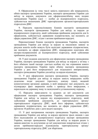 4
8. Оформлення (у тому числі замість втраченого або викраденого),
обмін паспорта громадянина України, паспорта громадянина України для
виїзду за кордон, документи для оформлення/обміну яких подано
громадянами України (далі — особа) до відокремленого підрозділу,
здійснюється визначеним ДМС територіальним органом/територіальним
підрозділом ДМС.
9. Передача персоналізованих бланків паспортів громадянина
України, паспортів громадянина України для виїзду за кордон до
відокремленого підрозділу, який здійснював приймання документів для їх
оформлення, здійснюється державним підприємством, що належить до
сфери управління ДМС, згідно з актами приймання-передачі.
Персоналізовані бланки паспортів громадянина України, паспортів
громадянина України для виїзду за кордон за письмовою заявою за
рахунок коштів особи можуть бути надіслані державним підприємством,
що належить до сфери управління ДМС, міжнародним поштовим або
експрес-відправленням до відокремленого підрозділу, який здійснював
приймання документів.
10. У разі подання документів для оформлення паспорта громадянина
України, паспорта громадянина України для виїзду за кордон у зв’язку з
його обміном такий паспорт здається особою під час отримання нового
паспорта громадянина України (крім обміну паспорта громадянина
України у разі його непридатності для подальшого використання),
паспорта громадянина України для виїзду за кордон відповідно.
11. У разі оформлення паспорта громадянина України, паспорта
громадянина України для виїзду за кордон замість викрадених особа
додатково подає документ (протокол, довідку тощо), виданий
компетентними органами держави, в якій викрадено такі документи, що
підтверджує факт звернення особи з приводу його викрадення, з
перекладом на державну мову та засвідчений в установленому порядку.
12. Передача заяви-анкети та доданих до неї документів для
оформлення паспорта громадянина України, паспорта громадянина
України для виїзду за кордон від відокремленого підрозділу, який
здійснював приймання документів, до територіального органу/
територіального підрозділу ДМС, який його оформив, здійснюється
державним підприємством, що належить до сфери управління ДМС,
протягом 10 робочих днів з дати видачі паспорта.
13. У разі неотримання паспорта громадянина України, паспорта
громадянина України для виїзду за кордон протягом трьох місяців з дня
його надходження до відокремленого підрозділу паспорт громадянина
України, паспорт громадянина України для виїзду за кордон разом із
заявою-анкетою та долученими до неї документами повертаються згідно з
актом приймання-передачі відповідному територіальному органу/
територіальному підрозділу ДМС для зберігання.
 