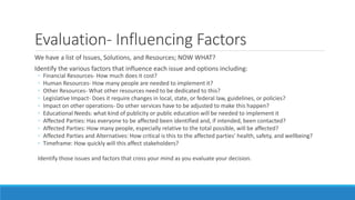 Evaluation- Influencing Factors
We have a list of Issues, Solutions, and Resources; NOW WHAT?
Identify the various factors that influence each issue and options including:
◦ Financial Resources- How much does it cost?
◦ Human Resources- How many people are needed to implement it?
◦ Other Resources- What other resources need to be dedicated to this?
◦ Legislative Impact- Does it require changes in local, state, or federal law, guidelines, or policies?
◦ Impact on other operations- Do other services have to be adjusted to make this happen?
◦ Educational Needs: what kind of publicity or public education will be needed to implement it
◦ Affected Parties: Has everyone to be affected been identified and, if intended, been contacted?
◦ Affected Parties: How many people, especially relative to the total possible, will be affected?
◦ Affected Parties and Alternatives: How critical is this to the affected parties’ health, safety, and wellbeing?
◦ Timeframe: How quickly will this affect stakeholders?
Identify those issues and factors that cross your mind as you evaluate your decision.
 