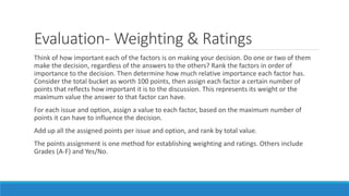 Evaluation- Weighting & Ratings
Think of how important each of the factors is on making your decision. Do one or two of them
make the decision, regardless of the answers to the others? Rank the factors in order of
importance to the decision. Then determine how much relative importance each factor has.
Consider the total bucket as worth 100 points, then assign each factor a certain number of
points that reflects how important it is to the discussion. This represents its weight or the
maximum value the answer to that factor can have.
For each issue and option, assign a value to each factor, based on the maximum number of
points it can have to influence the decision.
Add up all the assigned points per issue and option, and rank by total value.
The points assignment is one method for establishing weighting and ratings. Others include
Grades (A-F) and Yes/No.
 