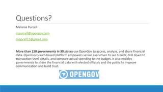 Questions?
Melanie Purcell
mpurcell@opengov.com
mdpcell13@gmail.com
More than 150 governments in 30 states use OpenGov to access, analyze, and share financial
data. OpenGov's web-based platform empowers senior executives to see trends, drill down to
transaction-level details, and compare actual spending to the budget. It also enables
governments to share the financial data with elected officials and the public to improve
communication and build trust.
 