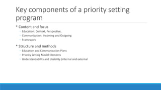 Key components of a priority setting
program
* Content and focus
◦ Education: Context, Perspective,
◦ Communication: Incoming and Outgoing
◦ Framework
* Structure and methods
◦ Education and Communication Plans
◦ Priority Setting Model Elements
◦ Understandability and Usability (internal and external
 