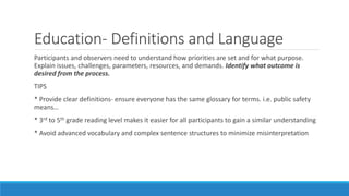 Education- Definitions and Language
Participants and observers need to understand how priorities are set and for what purpose.
Explain issues, challenges, parameters, resources, and demands. Identify what outcome is
desired from the process.
TIPS
* Provide clear definitions- ensure everyone has the same glossary for terms. i.e. public safety
means…
* 3rd to 5th grade reading level makes it easier for all participants to gain a similar understanding
* Avoid advanced vocabulary and complex sentence structures to minimize misinterpretation
 