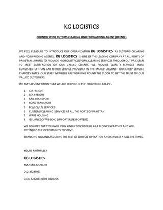 KG LOGISTICS
COUNTRY WIDE CUTOMS CLEARING AND FORWARDING AGENT (LICENSE)
WE FEEL PLEASURE TO INTRODUCE OUR ORGANIZATION KG LOGISTICS AS CUSTOMS CLEARING
AND FORWARDING AGENTS. KG LOGISTICS IS ONE OF THE LEADING COMPANY AT ALL PORTS OF
PAKISTAN, AIMING TO PROVIDE HIGH QULITY CUSTOMS CLEARING SERVICES THROUGH OUT PAKISTAN
TO MEET SATISFACTION OF OUR VALUED CLIENTS. WE PROVIDE QUALITY SERVICES MORE
CONSISTENTLY THAN ANY OTHER SERVICE PROVIDER IN THE MARKET AGAINST OUR CHEEP SERVICE
CHARGES RATES. OUR STAFF MEMBERS ARE WORKING ROUND THE CLOCK TO GET THE TRUST OF OUR
VALUED CUSTOMERS.
WE MAY ALSOMENTION THAT WE ARE SERVINGIN THE FOLLOWINGAREAS:-
1 AIRFREIGHT
2 SEA FREIGHT
3 RAIL TRANSPORT
4 ROAD TRANSPORT
5 FCL/LCL/LTL SERVICES
6 CUSTOMS CLEARING SERVICESAT ALL THE PORTSOF PAKISTAN
7 WARE HOUSING
8 ISSUANCEOF WE-BOC (IMPORTERS/EXPORTERS)
WE DO HOPE THAT YOU WILL VERY KINDLYCONSIDERUS ASA BUSINESSPARTNERAND WILL
EXTEND US THE OPPORTUNITYTO SERVE.
THANKINGYOU AND ASSURINGTHE BEST OF OUR CO-OPERATION ANDSERVICESATALL THE TIMES.
YOURS FAITHFULLY
KG LOGISTICS
MAZHAR AZIZBUTT
042-37235953
0336-4222033-0303-0420205
 
