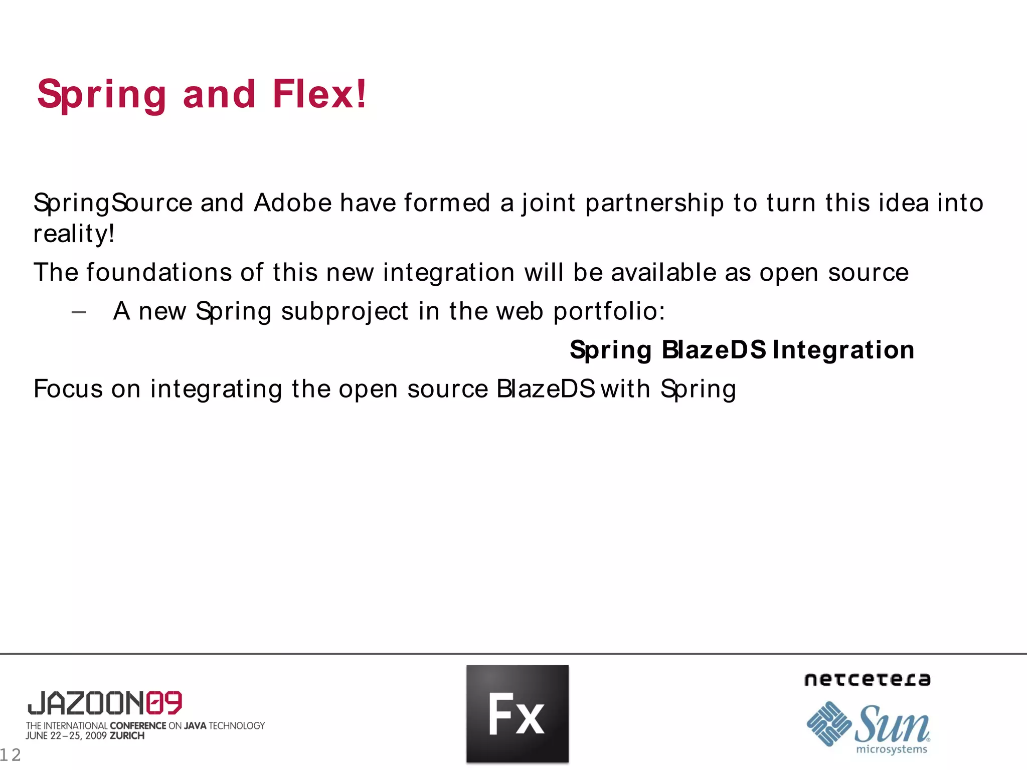 Spring and Flex!

     SpringSource and Adobe have formed a joint partnership to turn this idea into
     reality!
     The foundations of this new integration will be available as open source
       – A new Spring subproject in the web portfolio:
                                                 Spring BlazeDS Integration
     Focus on integrating the open source BlazeDS with Spring




12
 