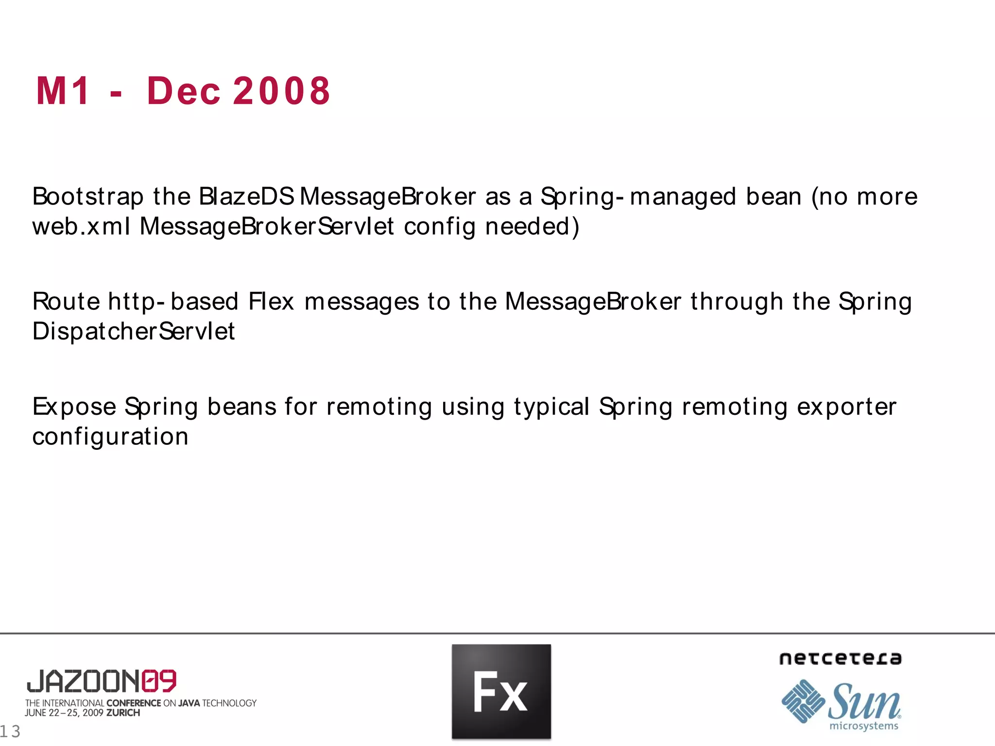 M1 - Dec 2 0 0 8

     Bootstrap the BlazeDS MessageBroker as a Spring- managed bean (no more
     web.xml MessageBrokerServlet config needed)


     Route http- based Flex messages to the MessageBroker through the Spring
     DispatcherServlet


     Expose Spring beans for remoting using typical Spring remoting exporter
     configuration




13
 