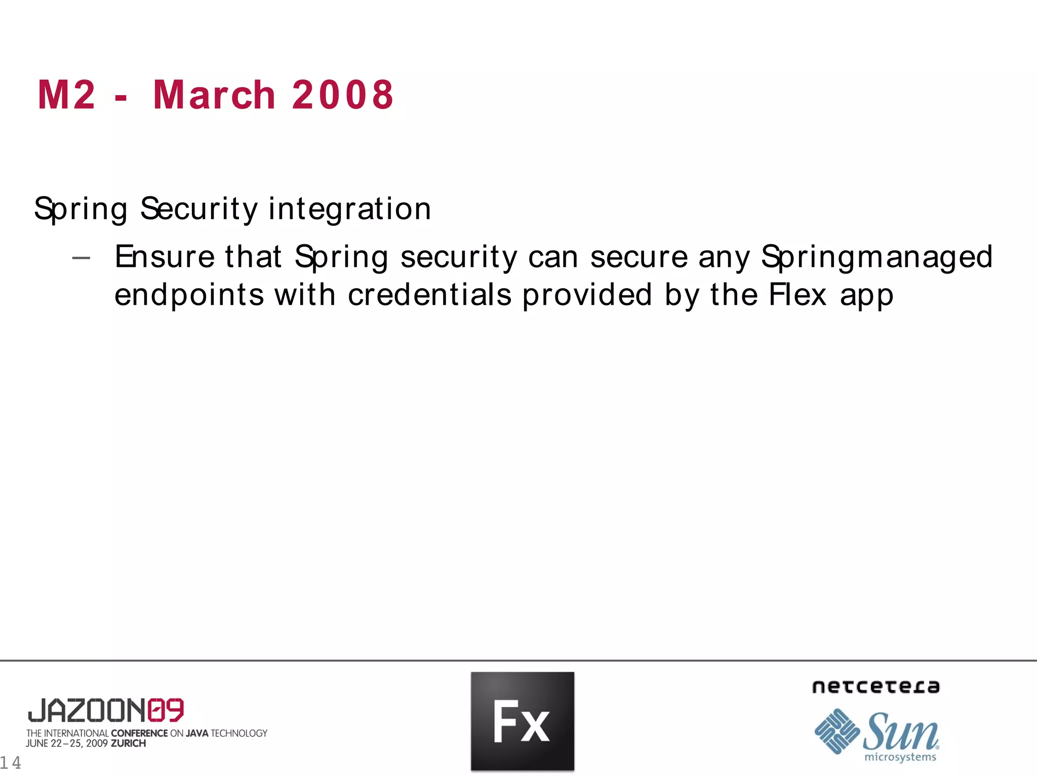M2 - March 2 0 0 8

     Spring Security integration
       – Ensure that Spring security can secure any Springmanaged
          endpoints with credentials provided by the Flex app




14
 