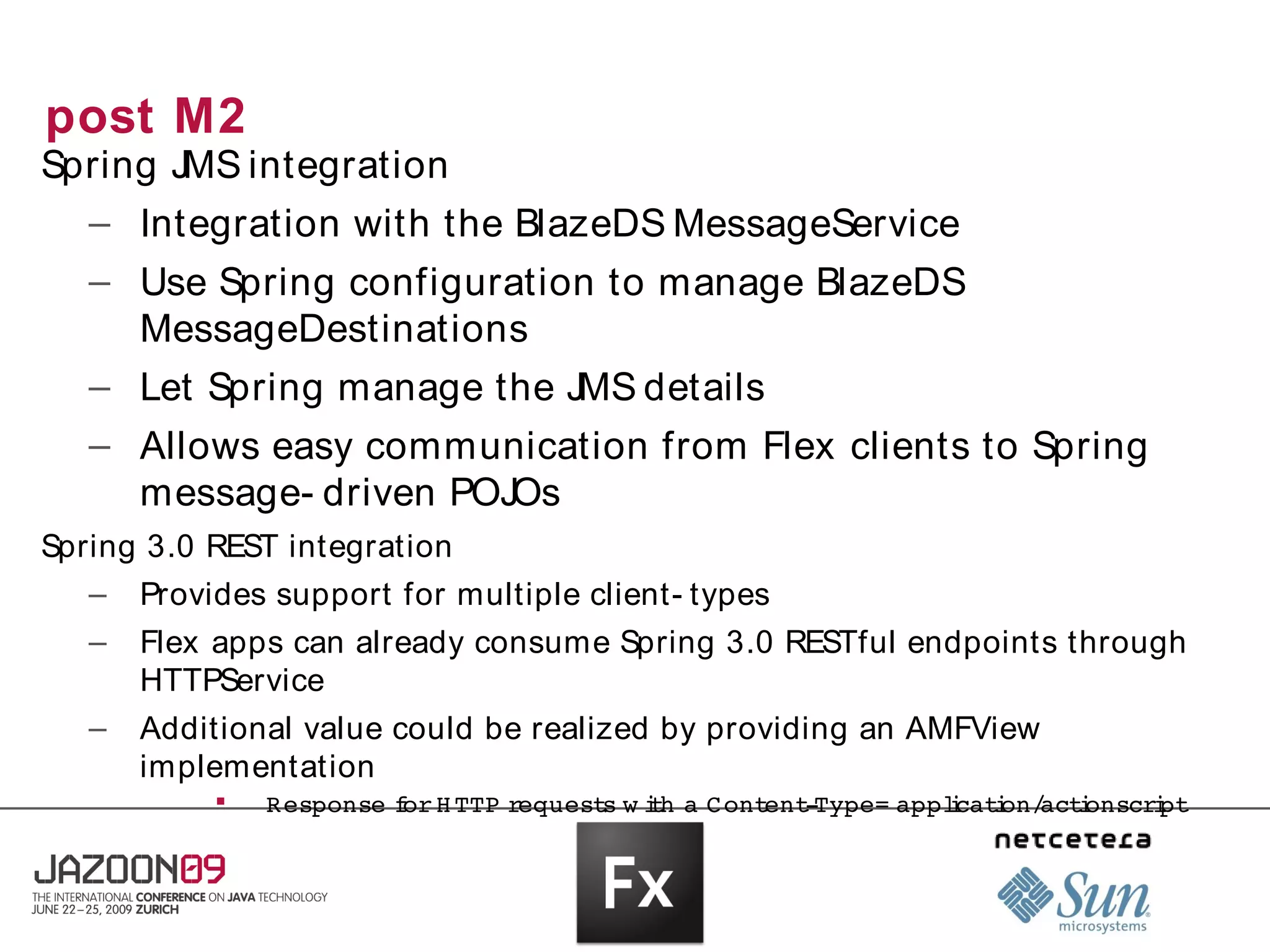 post M2
Spring JMS integration
  – Integration with the BlazeDS MessageService
   – Use Spring configuration to manage BlazeDS
     MessageDestinations
   – Let Spring manage the JMS details
   – Allows easy communication from Flex clients to Spring
     message- driven POJOs
Spring 3.0 REST integration
   – Provides support for multiple client- types
   –   Flex apps can already consume Spring 3.0 RESTful endpoints through
       HTTPService
   –   Additional value could be realized by providing an AMFView
       implementation
           
               Response  or  TTP 
                        f H      request w i h  Cont ­
                                        s  t a      ent Type= applcat on/ i
                                                                 i i act onscri
                                                                              pt
 