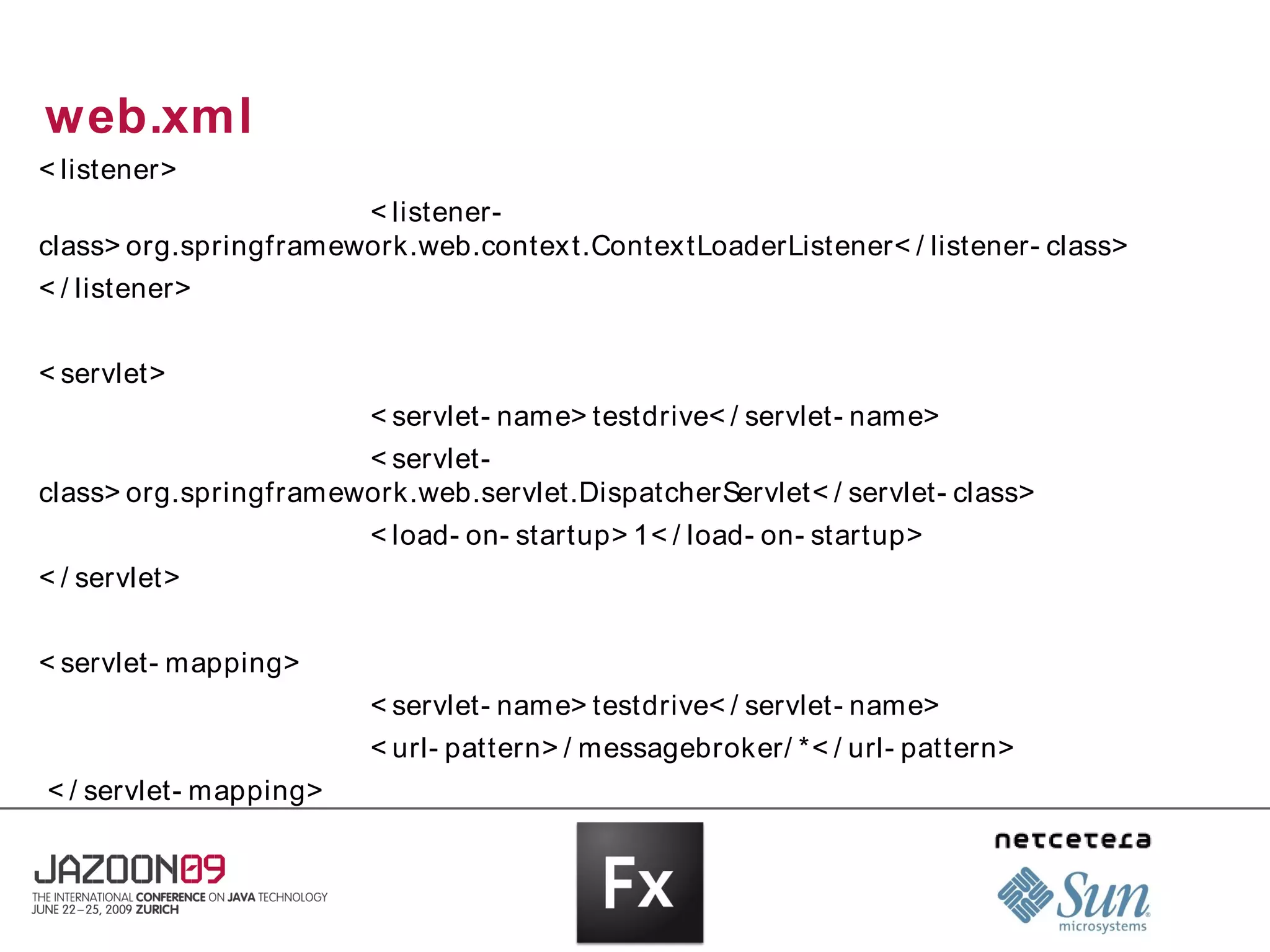 web.xml
< listener>
                       < listener-
class> org.springframework.web.contex t.Contex tLoaderListener< / listener- class>
< / listener>


< servlet>
                        < servlet- name> testdrive< / servlet- name>
                       < servlet-
class> org.springframework.web.servlet.DispatcherServlet< / servlet- class>
                        < load- on- startup> 1< / load- on- startup>
< / servlet>


< servlet- mapping>
                        < servlet- name> testdrive< / servlet- name>
                        < url- pattern> / messagebroker/ *< / url- pattern>
< / servlet- mapping>
 