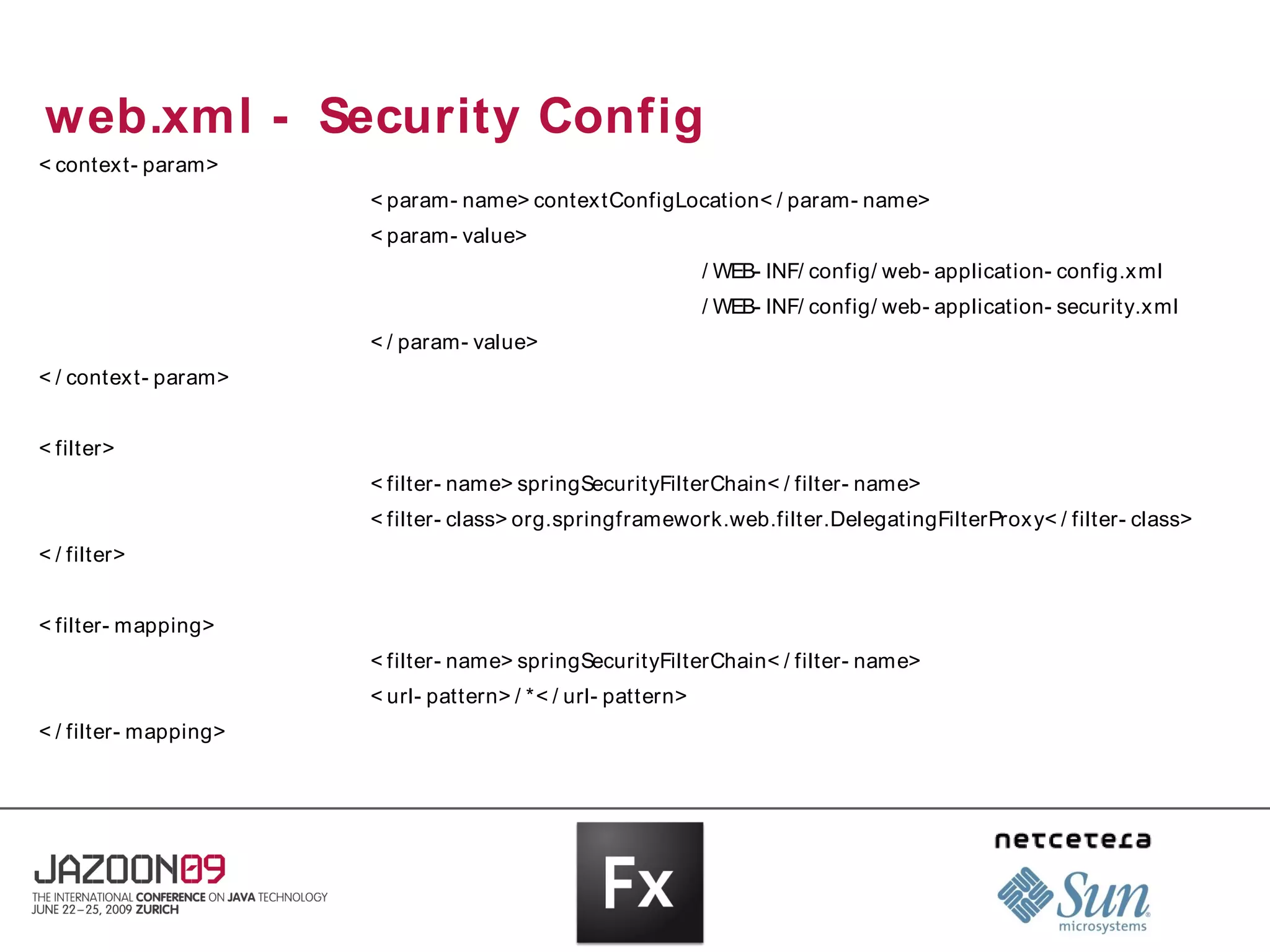 web.xml - Security Config
< contex t- param>
                       < param- name> contextConfigLocation< / param- name>
                       < param- value>
                                                              / WEB- INF/ config/ web- application- config.x ml
                                                              / WEB- INF/ config/ web- application- security.x ml
                       < / param- value>
< / contex t- param>


< filter>
                       < filter- name> springSecurityFilterChain< / filter- name>
                       < filter- class> org.springframework.web.filter.DelegatingFilterProx y< / filter- class>
< / filter>


< filter- mapping>
                       < filter- name> springSecurityFilterChain< / filter- name>
                       < url- pattern> / *< / url- pattern>
< / filter- mapping>
 