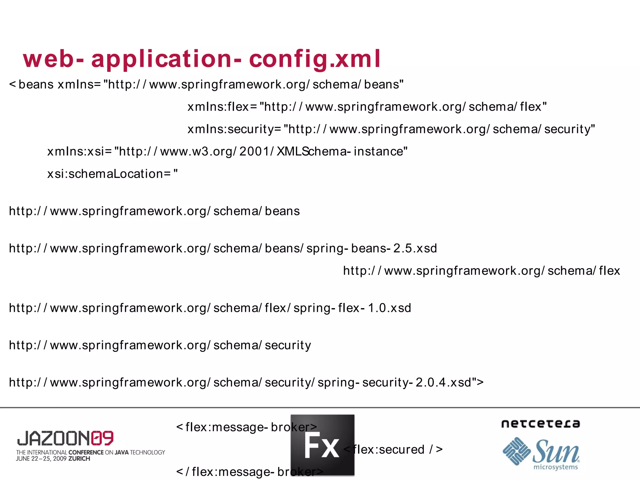 web- application- config.xml
< beans xmlns= "http:/ / www.springframework.org/ schema/ beans"
                              xmlns:flex = "http:/ / www.springframework.org/ schema/ flex"
                              xmlns:security= "http:/ / www.springframework.org/ schema/ security"
      xmlns:x si= "http:/ / www.w3.org/ 2001/ XMLSchema- instance"
      xsi:schemaLocation= "

http:/ / www.springframework.org/ schema/ beans

http:/ / www.springframework.org/ schema/ beans/ spring- beans- 2.5.xsd
                                                         http:/ / www.springframework.org/ schema/ flex

http:/ / www.springframework.org/ schema/ flex/ spring- flex- 1.0.xsd

http:/ / www.springframework.org/ schema/ security

http:/ / www.springframework.org/ schema/ security/ spring- security- 2.0.4.xsd">


                            < flex :message- broker>
                                                         < flex:secured / >
                            < / flex :message- broker>
 