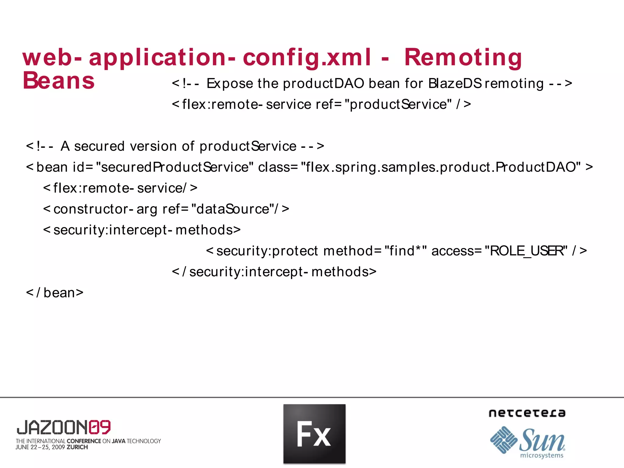 web- application- config.xml - Remoting
Beans       < !- - Ex pose the productDAO bean for BlazeDS remoting - - >
                       < flex:remote- service ref= "productService" / >


< !- - A secured version of productService - - >
< bean id= "securedProductService" class= "flex .spring.samples.product.ProductDAO" >
  < flex:remote- service/ >
  < constructor- arg ref= "dataSource"/ >
  < security:intercept- methods>
                              < security:protect method= "find*" access= "ROLE_USER" / >
                       < / security:intercept- methods>
< / bean>
 