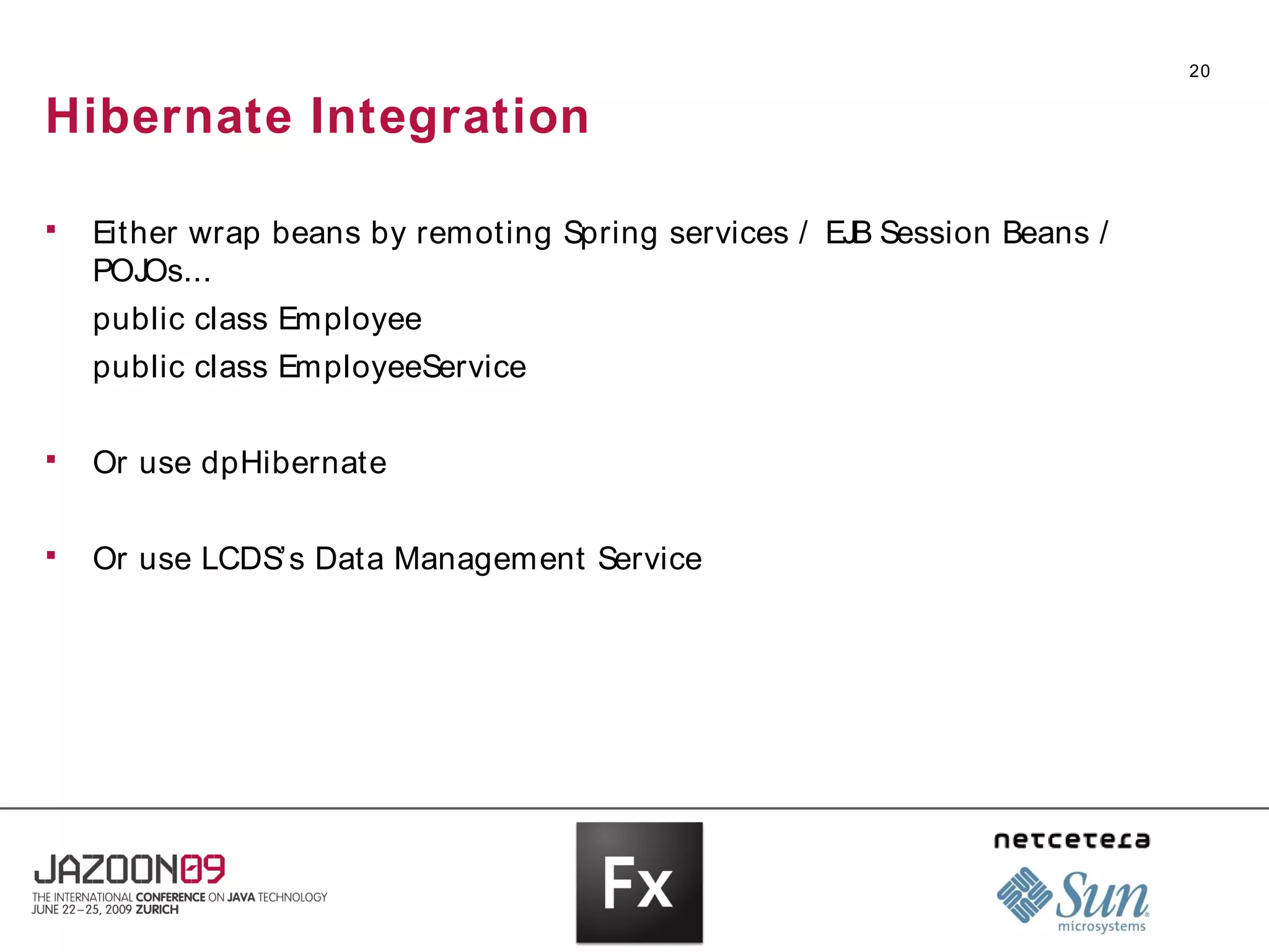 20


Hibernate Integration

   Either wrap beans by remoting Spring services / EJB Session Beans /
    POJOs...
    public class Employee
    public class EmployeeService

   Or use dpHibernate

   Or use LCDS’s Data Management Service
 
