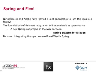 Spring and Flex!

     SpringSource and Adobe have formed a joint partnership to turn this idea into
     reality!
     The foundations of this new integration will be available as open source
       – A new Spring subproject in the web portfolio:
                                                 Spring BlazeDS Integration
     Focus on integrating the open source BlazeDS with Spring




12
 