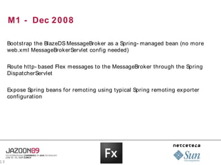 M1 - Dec 2 0 0 8

     Bootstrap the BlazeDS MessageBroker as a Spring- managed bean (no more
     web.xml MessageBrokerServlet config needed)


     Route http- based Flex messages to the MessageBroker through the Spring
     DispatcherServlet


     Expose Spring beans for remoting using typical Spring remoting exporter
     configuration




13
 