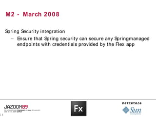 M2 - March 2 0 0 8

     Spring Security integration
       – Ensure that Spring security can secure any Springmanaged
          endpoints with credentials provided by the Flex app




14
 