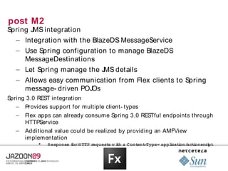 post M2
Spring JMS integration
  – Integration with the BlazeDS MessageService
   – Use Spring configuration to manage BlazeDS
     MessageDestinations
   – Let Spring manage the JMS details
   – Allows easy communication from Flex clients to Spring
     message- driven POJOs
Spring 3.0 REST integration
   – Provides support for multiple client- types
   –   Flex apps can already consume Spring 3.0 RESTful endpoints through
       HTTPService
   –   Additional value could be realized by providing an AMFView
       implementation
           
               Response  or  TTP 
                        f H      request w i h  Cont ­
                                        s  t a      ent Type= applcat on/ i
                                                                 i i act onscri
                                                                              pt
 