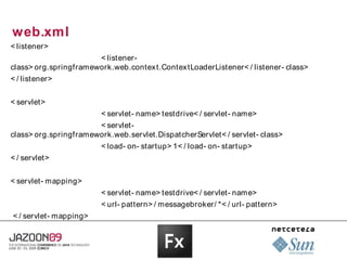 web.xml
< listener>
                       < listener-
class> org.springframework.web.contex t.Contex tLoaderListener< / listener- class>
< / listener>


< servlet>
                        < servlet- name> testdrive< / servlet- name>
                       < servlet-
class> org.springframework.web.servlet.DispatcherServlet< / servlet- class>
                        < load- on- startup> 1< / load- on- startup>
< / servlet>


< servlet- mapping>
                        < servlet- name> testdrive< / servlet- name>
                        < url- pattern> / messagebroker/ *< / url- pattern>
< / servlet- mapping>
 