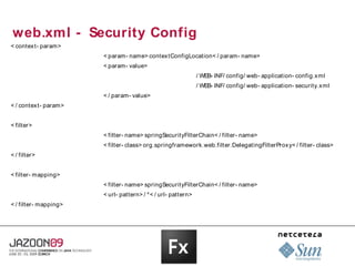 web.xml - Security Config
< contex t- param>
                       < param- name> contextConfigLocation< / param- name>
                       < param- value>
                                                              / WEB- INF/ config/ web- application- config.x ml
                                                              / WEB- INF/ config/ web- application- security.x ml
                       < / param- value>
< / contex t- param>


< filter>
                       < filter- name> springSecurityFilterChain< / filter- name>
                       < filter- class> org.springframework.web.filter.DelegatingFilterProx y< / filter- class>
< / filter>


< filter- mapping>
                       < filter- name> springSecurityFilterChain< / filter- name>
                       < url- pattern> / *< / url- pattern>
< / filter- mapping>
 
